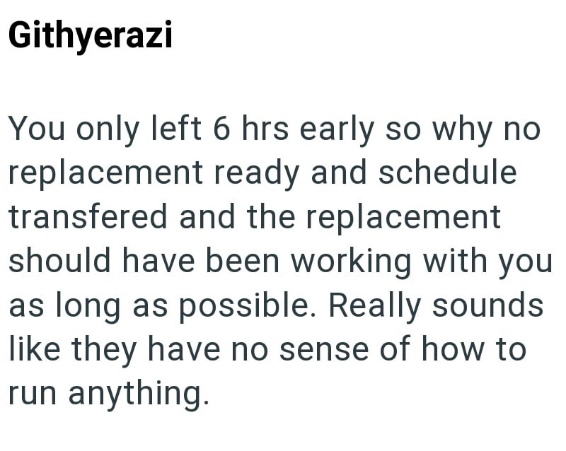 Githyerazi You only left 6 hrs early so why no replacement ready and schedule transfered and the replacement should have been working with you as long as possible. Really sounds like they have no sense of how to run anything.