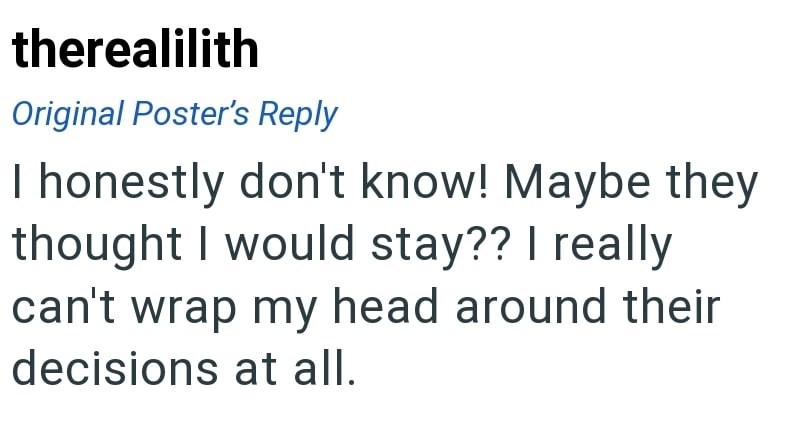 therealilith Original Poster's Reply I honestly don't know! Maybe they thought I would stay?? I really can't wrap my head around their decisions at all.