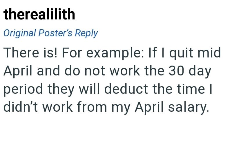 therealilith Original Poster's Reply There is! For example: If I quit mid April and do not work the 30 day period they will deduct the time I didn't work from my April salary.