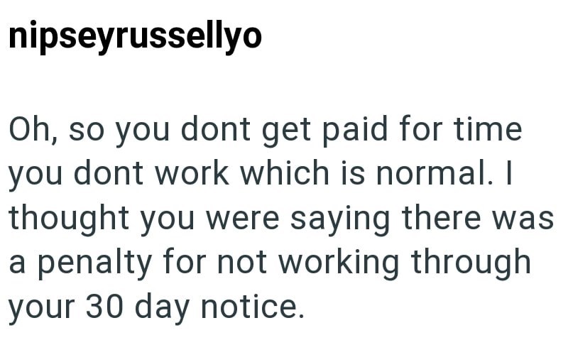 nipseyrussellyo Oh, so you dont get paid for time you dont work which is normal. I thought you were saying there was a penalty for not working through your 30 day notice.
