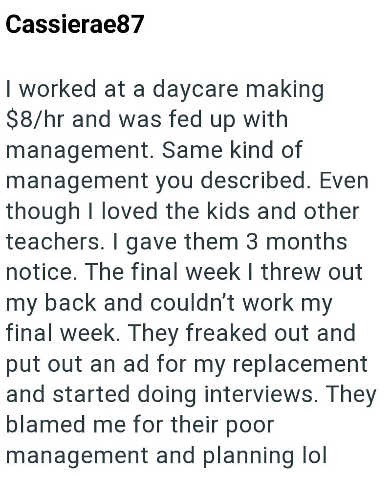 Cassierae87 I worked at a daycare making $8/hr and was fed up with management. Same kind of management you described. Even though I loved the kids and other teachers. I gave them 3 months notice. The final week I threw out my back and couldn't work my final week. They freaked out and put out an ad for my replacement and started doing interviews. They blamed me for their poor management and planning lol