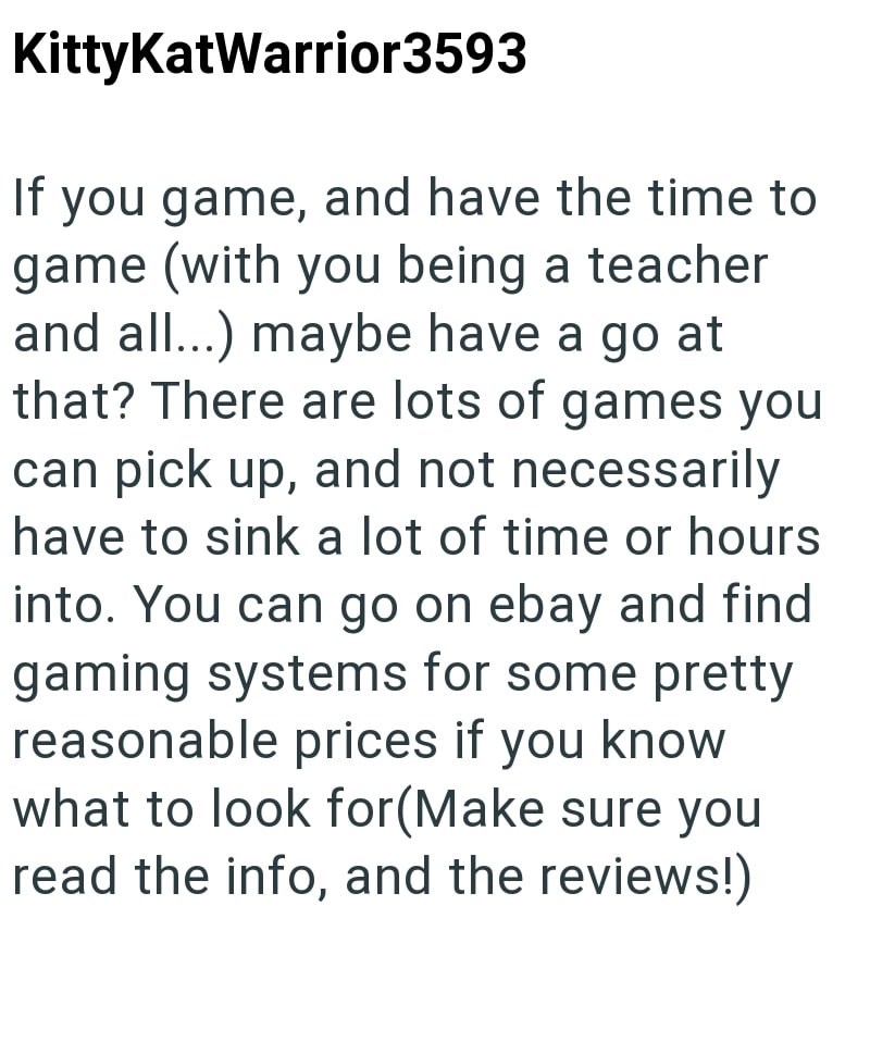 KittyKatWarrior3593 If you game, and have the time to game (with you being a teacher and all...) maybe have a go at that? There are lots of games you can pick up, and not necessarily have to sink a lot of time or hours into. You can go on ebay and find gaming systems for some pretty reasonable prices if you know what to look for(Make sure you read the info, and the reviews!)
