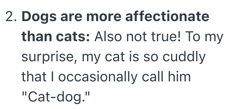 2. Dogs are more affectionate than cats: Also not true! To my surprise, my cat is so cuddly that I occasionally call him "Cat-dog."