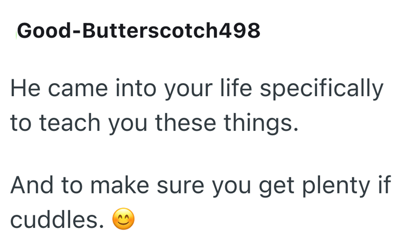 Good-Butterscotch498 He came into your life specifically to teach you these things. And to make sure you get plenty if cuddles.