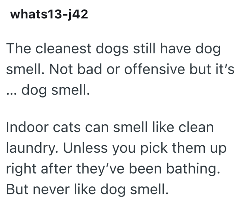 whats13-j42 The cleanest dogs still have dog smell. Not bad or offensive but it's ... dog smell. Indoor cats can smell like clean laundry. Unless you pick them up right after they've been bathing. But never like dog smell.