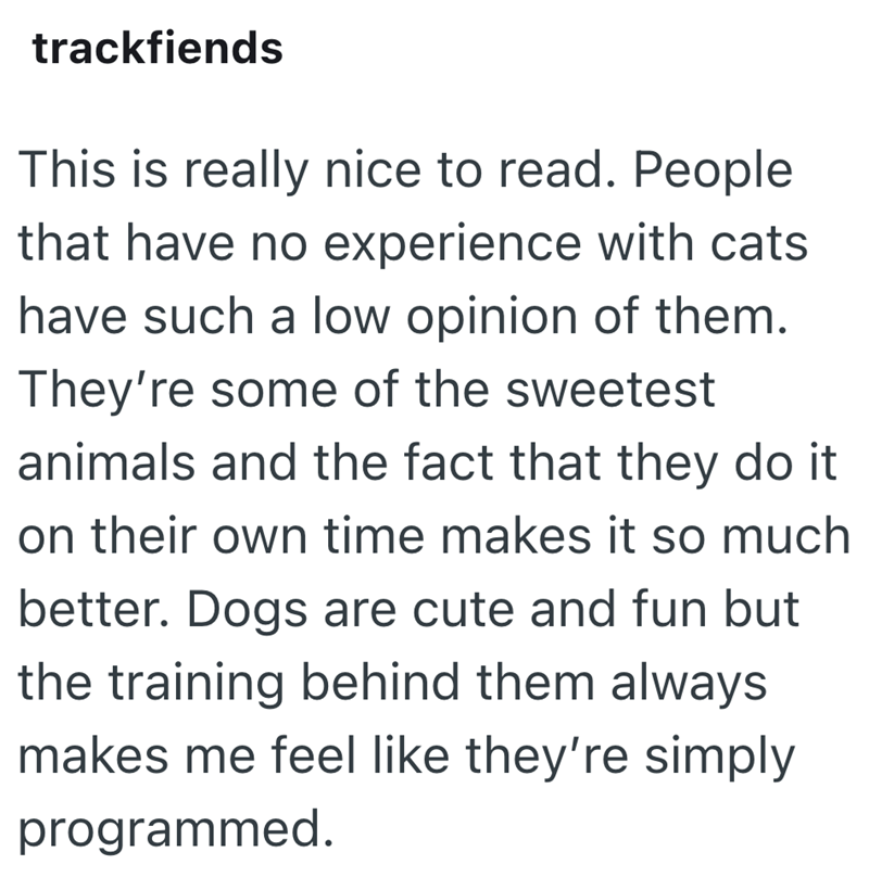 trackfiends This is really nice to read. People that have no experience with cats have such a low opinion of them. They're some of the sweetest animals and the fact that they do it on their own time makes it so much better. Dogs are cute and fun but the training behind them always makes me feel like they're simply programmed.