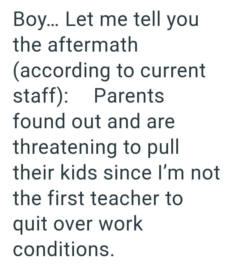 Boy... Let me tell you the aftermath (according to current staff): Parents found out and are threatening to pull their kids since I'm not the first teacher to quit over work conditions.