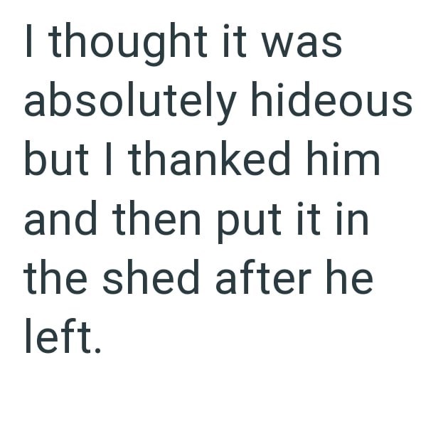 I thought it was absolutely hideous but I thanked him and then put it in the shed after he left.