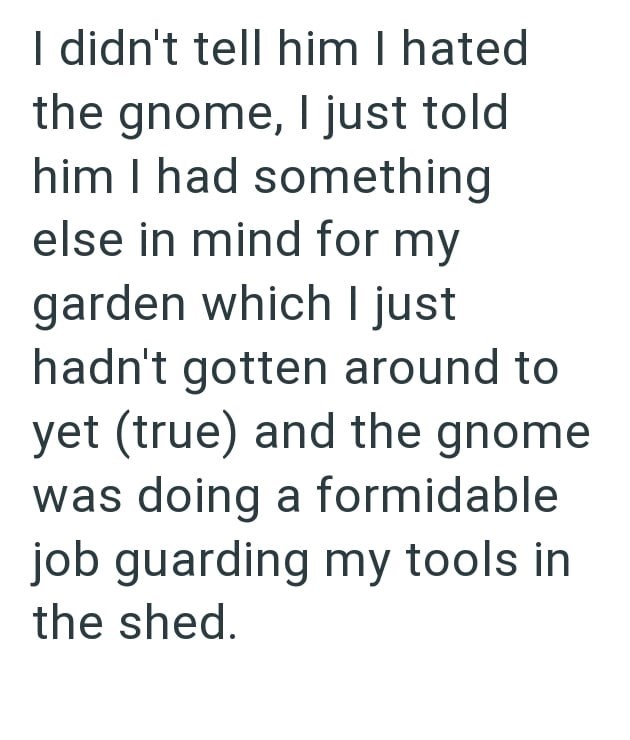 I didn't tell him I hated the gnome, I just told him I had something else in mind for my garden which I just hadn't gotten around to yet (true) and the gnome was doing a formidable job guarding my tools in the shed.