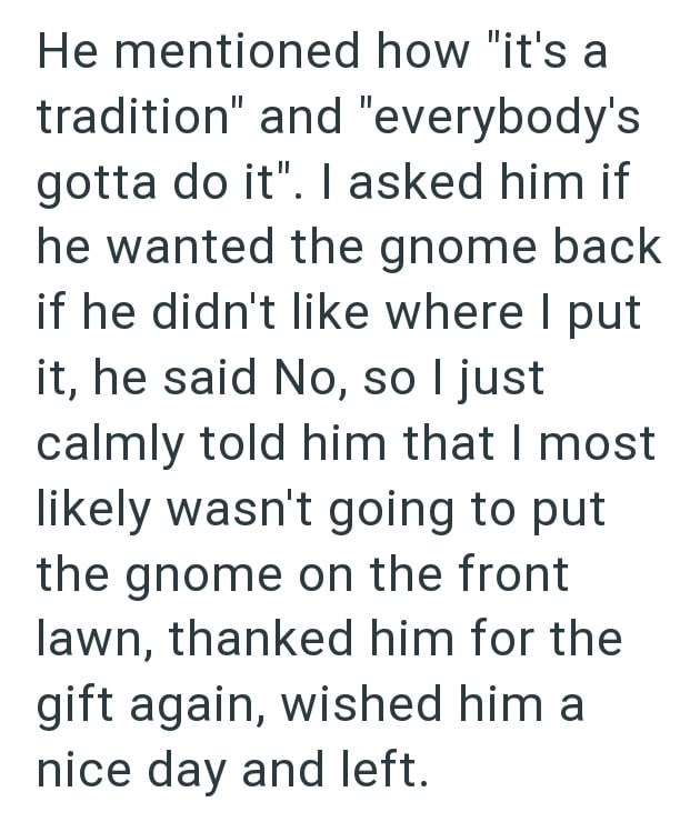 He mentioned how "it's a tradition" and "everybody's gotta do it". I asked him if he wanted the gnome back if he didn't like where I put it, he said No, so I just calmly told him that I most likely wasn't going to put the gnome on the front lawn, thanked him for the gift again, wished him a nice day and left.