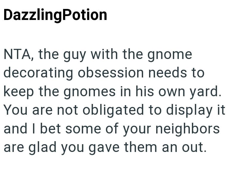 DazzlingPotion NTA, the guy with the gnome decorating obsession needs to keep the gnomes in his own yard. You are not obligated to display it and I bet some of your neighbors are glad you gave them an out.
