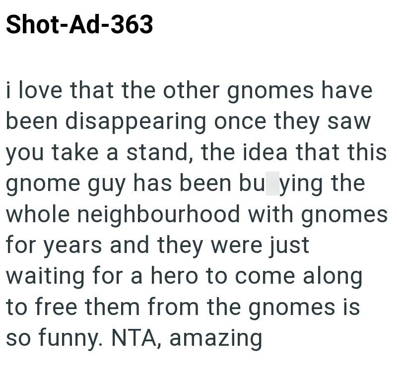 Shot-Ad-363 i love that the other gnomes have been disappearing once they saw you take a stand, the idea that this gnome guy has been bu ying the whole neighbourhood with gnomes for years and they were just waiting for a hero to come along to free them from the gnomes is so funny. NTA, amazing