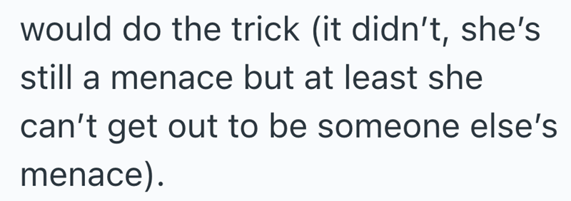 would do the trick (it didn't, she's still a menace but at least she can't get out to be someone else's menace).