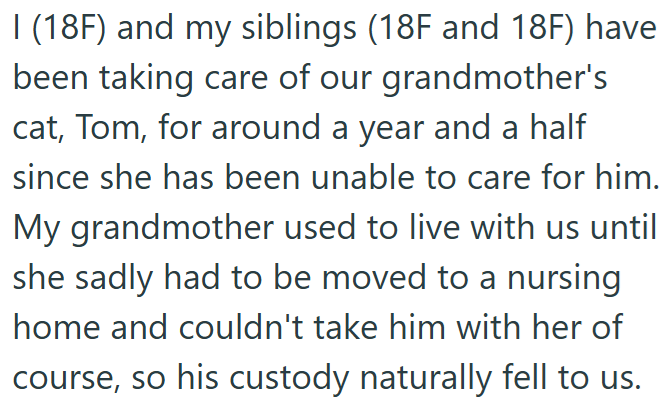 I (18F) and my siblings (18F and 18F) have been taking care of our grandmother's cat, Tom, for around a year and a half since she has been unable to care for him. My grandmother used to live with us until she sadly had to be moved to a nursing. home and couldn't take him with her of course, so his custody naturally fell to us.