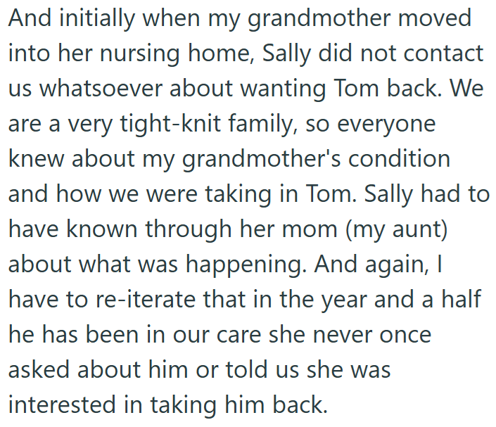 And initially when my grandmother moved into her nursing home, Sally did not contact us whatsoever about wanting Tom back. We are a very tight-knit family, so everyone knew about my grandmother's condition and how we were taking in Tom. Sally had to have known through her mom (my aunt) about what was happening. And again, I have to re-iterate that in the year and a half he has been in our care she never once asked about him or told us she was interested in taking him back.