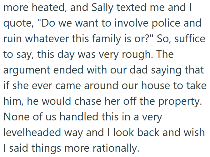 more heated, and Sally texted me and I quote, "Do we want to involve police and ruin whatever this family is or?" So, suffice to say, this day was very rough. The argument ended with our dad saying that if she ever came around our house to take him, he would chase her off the property. None of us handled this in a very levelheaded way and I look back and wish I said things more rationally.