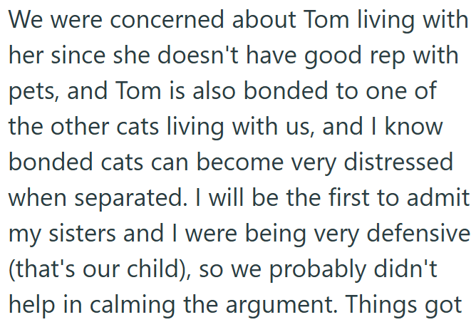 We were concerned about Tom living with her since she doesn't have good rep with pets, and Tom is also bonded to one of the other cats living with us, and I know bonded cats can become very distressed when separated. I will be the first to admit my sisters and I were being very defensive (that's our child), so we probably didn't help in calming the argument. Things got