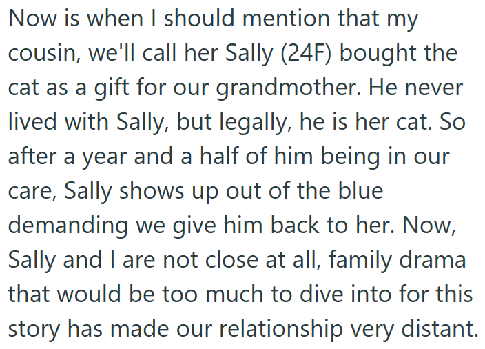 Now is when I should mention that my cousin, we'll call her Sally (24F) bought the cat as a gift for our grandmother. He never lived with Sally, but legally, he is her cat. So after a year and a half of him being in our care, Sally shows up out of the blue demanding we give him back to her. Now, Sally and I are not close at all, family drama that would be too much to dive into for this story has made our relationship very distant.