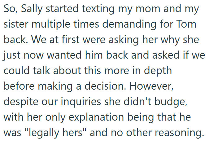 So, Sally started texting my mom and my sister multiple times demanding for Tom back. We at first were asking her why she just now wanted him back and asked if we could talk about this more in depth before making a decision. However, despite our inquiries she didn't budge, with her only explanation being that he was "legally hers" and no other reasoning.