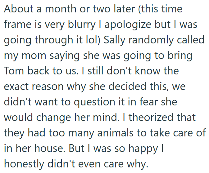 About a month or two later (this time frame is very blurry I apologize but I was going through it lol) Sally randomly called my mom saying she was going to bring Tom back to us. I still don't know the exact reason why she decided this, we didn't want to question it in fear she would change her mind. I theorized that they had too many animals to take care of in her house. But I was so happy I honestly didn't even care why.