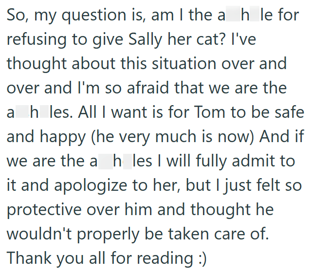 So, my question is, am I the ah le for refusing to give Sally her cat? I've thought about this situation over and over and I'm so afraid that we are the ah_les. All I want is for Tom to be safe and happy (he very much is now) And if we are the a h les I will fully admit to it and apologize to her, but I just felt so protective over him and thought he wouldn't properly be taken care of. Thank you all for reading :)