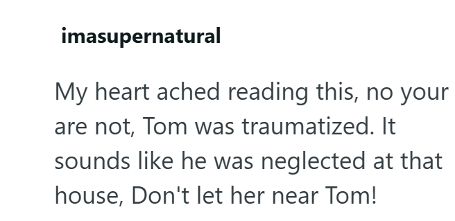 imasupernatural My heart ached reading this, no your are not, Tom was traumatized. It sounds like he was neglected at that house, Don't let her near Tom!