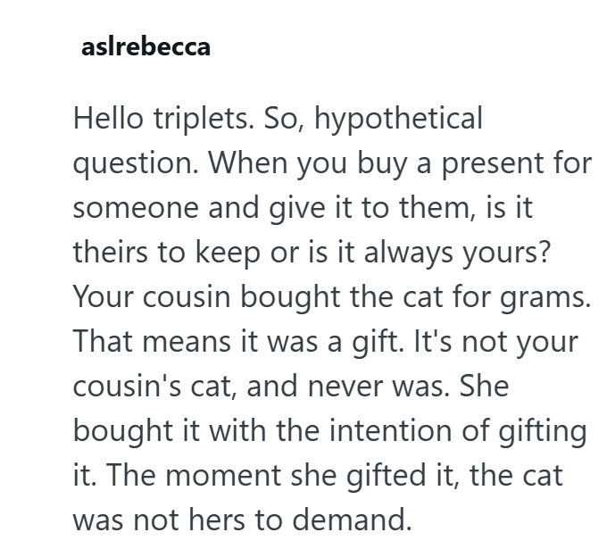 aslrebecca Hello triplets. So, hypothetical question. When you buy a present for someone and give it to them, is it theirs to keep or is it always yours? Your cousin bought the cat for grams. That means it was a gift. It's not your cousin's cat, and never was. She bought it with the intention of gifting it. The moment she gifted it, the cat was not hers to demand.