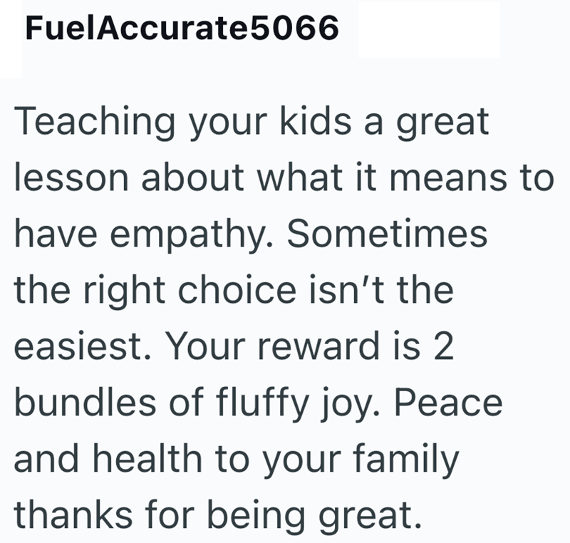 FuelAccurate 5066 Teaching your kids a great lesson about what it means to have empathy. Sometimes the right choice isn't the easiest. Your reward is 2 bundles of fluffy joy. Peace and health to your family thanks for being great.