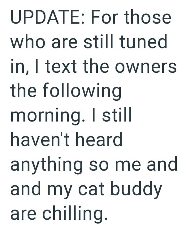 UPDATE: For those who are still tuned in, I text the owners the following morning. I still haven't heard anything so me and and my cat buddy are chilling.