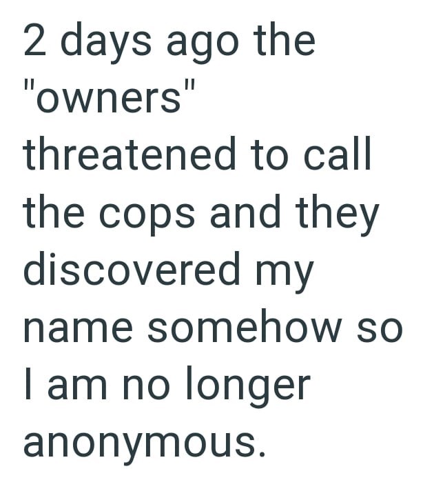 2 days ago the "owners" threatened to call the cops and they discovered my name somehow so I am no longer anonymous.
