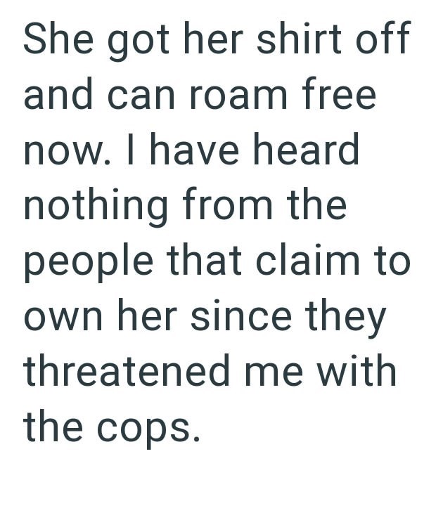 She got her shirt off and can roam free now. I have heard nothing from the people that claim to own her since they threatened me with the cops.