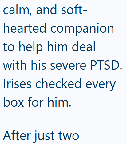 calm, and soft- hearted companion to help him deal with his severe PTSD. Irises checked every box for him. After just two