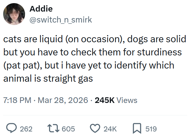 Addie @switch_n_smirk cats are liquid (on occasion), dogs are solid but you have to check them for sturdiness (pat pat), but i have yet to identify which animal is straight gas 7:18 PM Mar 28, 2026 245K Views 262 17605 24K ☐ 519