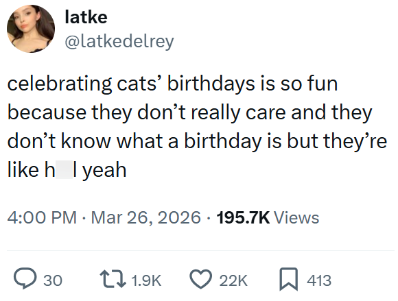 latke @latkedelrey celebrating cats' birthdays is so fun because they don't really care and they don't know what a birthday is but they're like h l yeah 4:00 PM · Mar 26, 2026 · 195.7K Views ○ 30 1.9K 22K ☐ 413