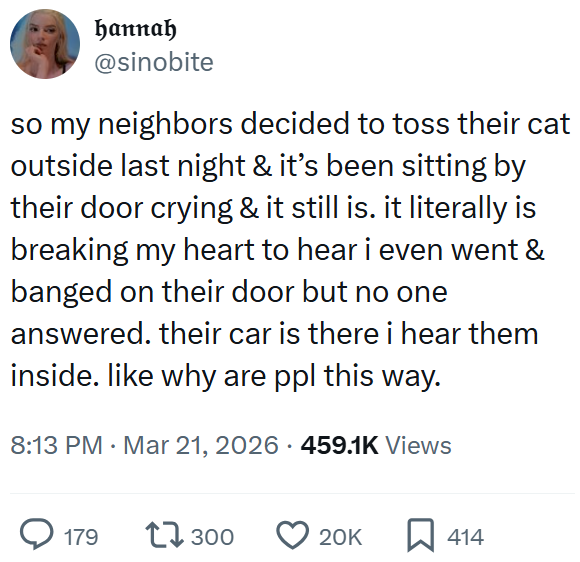hannah @sinobite so my neighbors decided to toss their cat outside last night & it's been sitting by their door crying & it still is. it literally is breaking my heart to hear i even went & banged on their door but no one answered. their car is there i hear them inside. like why are ppl this way. 8:13 PM · Mar 21, 2026 459.1K Views 179 17300 20K ☐ 414