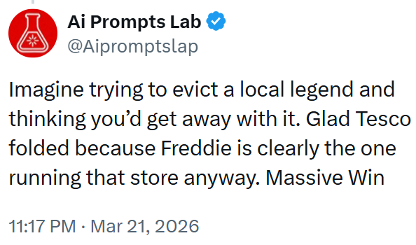 Ai Prompts Lab @Aipromptslap Imagine trying to evict a local legend and thinking you'd get away with it. Glad Tesco folded because Freddie is clearly the one running that store anyway. Massive Win 11:17 PM Mar 21, 2026