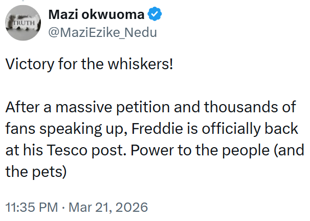 TRUTH Mazi okwuoma @MaziEzike_Nedu Victory for the whiskers! After a massive petition and thousands of fans speaking up, Freddie is officially back at his Tesco post. Power to the people (and the pets) 11:35 PM · Mar 21, 2026