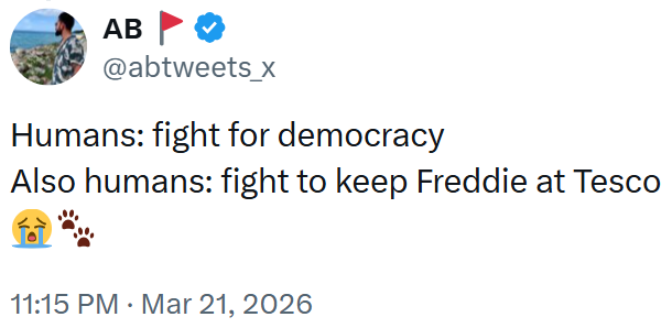 AB @abtweets_x Humans: fight for democracy Also humans: fight to keep Freddie at Tesco 11:15 PM ⚫ Mar 21, 2026