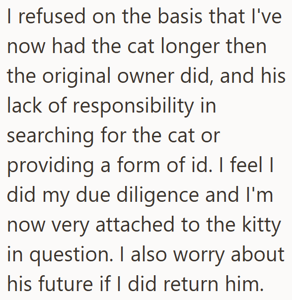 I refused on the basis that I've now had the cat longer then the original owner did, and his lack of responsibility in searching for the cat or providing a form of id. I feel I did my due diligence and I'm now very attached to the kitty in question. I also worry about his future if I did return him.