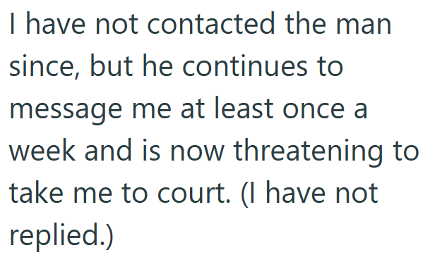 I have not contacted the man since, but he continues to message me at least once a week and is now threatening to take me to court. (I have not replied.)