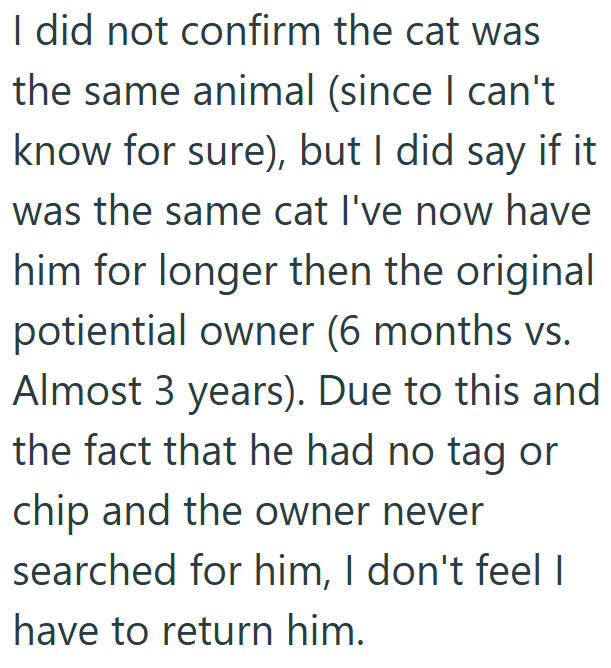 I did not confirm the cat was the same animal (since I can't know for sure), but I did say if it was the same cat I've now have him for longer then the original potiential owner (6 months vs. Almost 3 years). Due to this and the fact that he had no tag or chip and the owner never searched for him, I don't feel I have to return him.