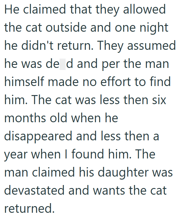 He claimed that they allowed the cat outside and one night he didn't return. They assumed he was de d and per the man himself made no effort to find him. The cat was less then six months old when he disappeared and less then a year when I found him. The man claimed his daughter was devastated and wants the cat returned.
