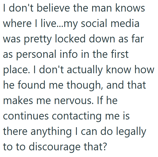 I don't believe the man knows where I live...my social medial was pretty locked down as far as personal info in the first place. I don't actually know how he found me though, and that makes me nervous. If he continues contacting me is there anything I can do legally to to discourage that?