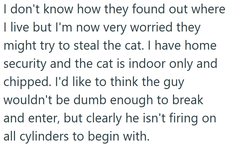 I don't know how they found out where I live but I'm now very worried they might try to steal the cat. I have home security and the cat is indoor only and chipped. I'd like to think the guy wouldn't be dumb enough to break and enter, but clearly he isn't firing on all cylinders to begin with.