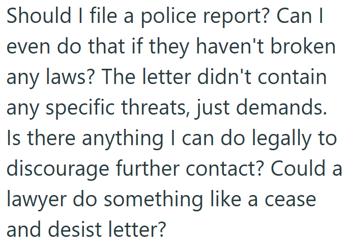 Should I file a police report? Can I even do that if they haven't broken any laws? The letter didn't contain any specific threats, just demands. Is there anything I can do legally to discourage further contact? Could a lawyer do something like a cease and desist letter?