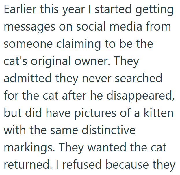 Earlier this year I started getting messages on social media from someone claiming to be the cat's original owner. They admitted they never searched for the cat after he disappeared, but did have pictures of a kitten with the same distinctive markings. They wanted the cat returned. I refused because they