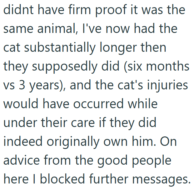 didnt have firm proof it was the same animal, I've now had the cat substantially longer then. they supposedly did (six months vs 3 years), and the cat's injuries would have occurred while under their care if they did indeed originally own him. On advice from the good people here I blocked further messages.