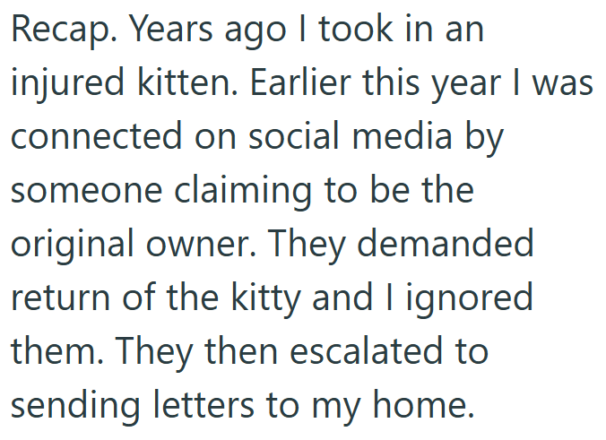 Recap. Years ago I took in an injured kitten. Earlier this year I was connected on social media by someone claiming to be the original owner. They demanded return of the kitty and I ignored them. They then escalated to sending letters to my home.