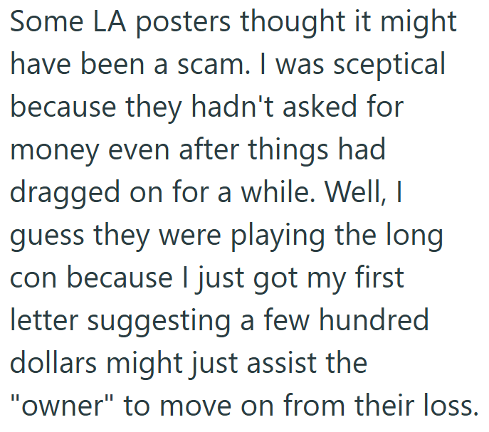 Some LA posters thought it might have been a scam. I was sceptical because they hadn't asked for money even after things had dragged on for a while. Well, I guess they were playing the long con because I just got my first letter suggesting a few hundred dollars might just assist the "owner" to move on from their loss.