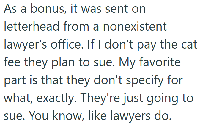 As a bonus, it was sent on letterhead from a nonexistent lawyer's office. If I don't pay the cat fee they plan to sue. My favorite part is that they don't specify for what, exactly. They're just going to sue. You know, like lawyers do.